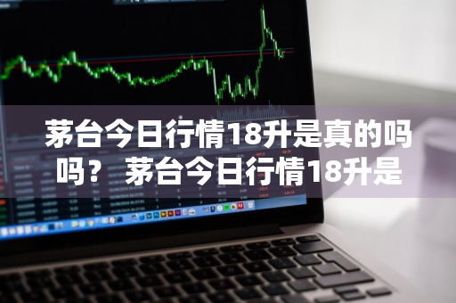 茅台今日行情18升是真的吗吗？ 茅台今日行情18升是真的吗吗视频