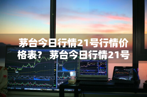 茅台今日行情21号行情价格表？ 茅台今日行情21号行情价格表及图片