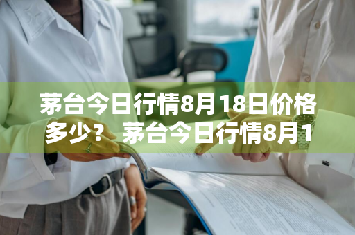 茅台今日行情8月18日价格多少？ 茅台今日行情8月18日价格多少钱一瓶