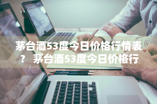 茅台酒53度今日价格行情表？ 茅台酒53度今日价格行情表图片