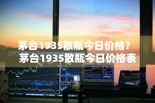 茅台1935散瓶今日价格？ 茅台1935散瓶今日价格表