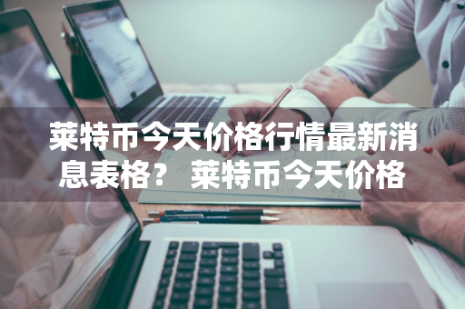 莱特币今天价格行情最新消息表格？ 莱特币今天价格行情最新消息表格图片