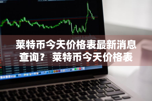 莱特币今天价格表最新消息查询？ 莱特币今天价格表最新消息查询图片