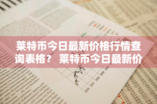 莱特币今日最新价格行情查询表格？ 莱特币今日最新价格行情查询表格下载