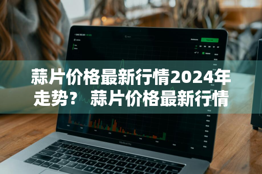 蒜片价格最新行情2024年走势？ 蒜片价格最新行情2024年走势图