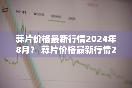 蒜片价格最新行情2024年8月？ 蒜片价格最新行情2024年8月份