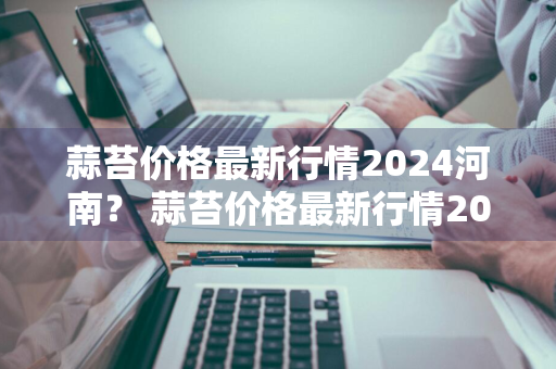 蒜苔价格最新行情2024河南？ 蒜苔价格最新行情2024河南