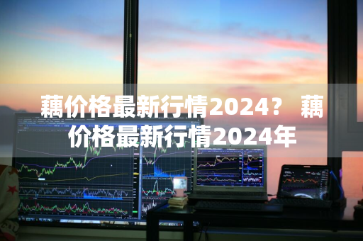 藕价格最新行情2024？ 藕价格最新行情2024年