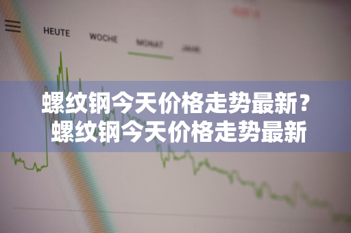 螺纹钢今天价格走势最新？ 螺纹钢今天价格走势最新消息