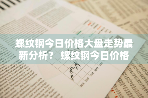 螺纹钢今日价格大盘走势最新分析？ 螺纹钢今日价格大盘走势最新分析图