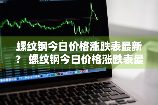 螺纹钢今日价格涨跌表最新？ 螺纹钢今日价格涨跌表最新消息