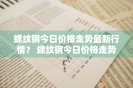 螺纹钢今日价格走势最新行情？ 螺纹钢今日价格走势最新行情图