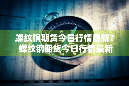 螺纹钢期货今日行情最新？ 螺纹钢期货今日行情最新消息