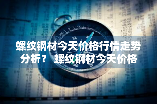 螺纹钢材今天价格行情走势分析？ 螺纹钢材今天价格行情走势分析图