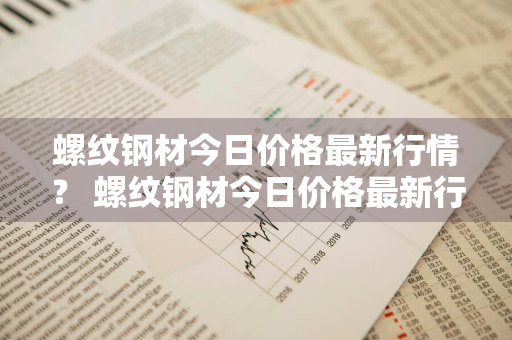 螺纹钢材今日价格最新行情？ 螺纹钢材今日价格最新行情走势