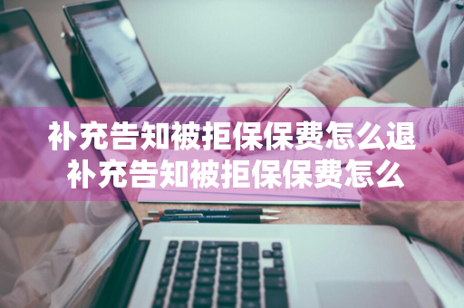 补充告知被拒保保费怎么退 补充告知被拒保保费怎么退回来