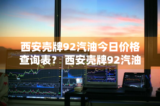 西安壳牌92汽油今日价格查询表？ 西安壳牌92汽油今日价格查询表最新