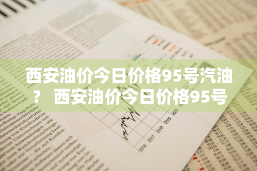 西安油价今日价格95号汽油？ 西安油价今日价格95号汽油