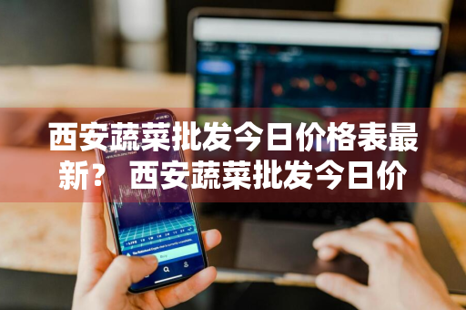 西安蔬菜批发今日价格表最新？ 西安蔬菜批发今日价格表最新消息