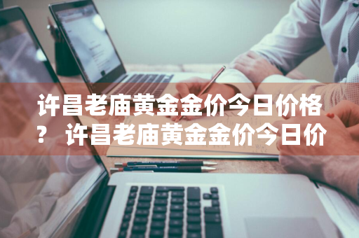 许昌老庙黄金金价今日价格？ 许昌老庙黄金金价今日价格