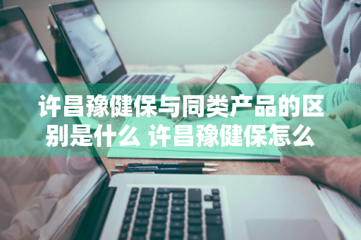 许昌豫健保与同类产品的区别是什么 许昌豫健保怎么样