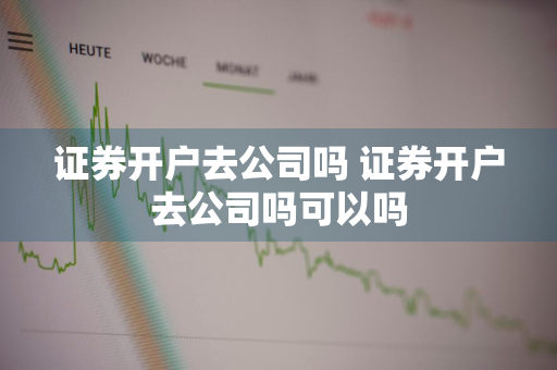 证券开户去公司吗 证券开户去公司吗可以吗