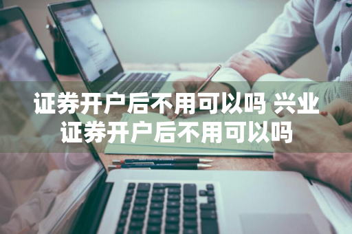 证券开户后不用可以吗 兴业证券开户后不用可以吗