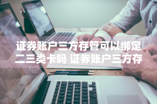 证券账户三方存管可以绑定二三类卡吗 证券账户三方存管可以绑定二三类卡吗安全吗