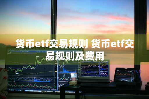 货币etf交易规则 货币etf交易规则及费用