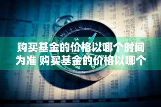 购买基金的价格以哪个时间为准 购买基金的价格以哪个时间为准呢