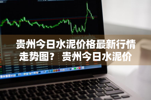 贵州今日水泥价格最新行情走势图？ 贵州今日水泥价格最新行情走势图片