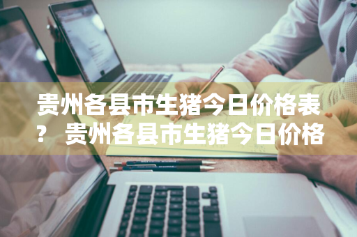 贵州各县市生猪今日价格表？ 贵州各县市生猪今日价格表最新