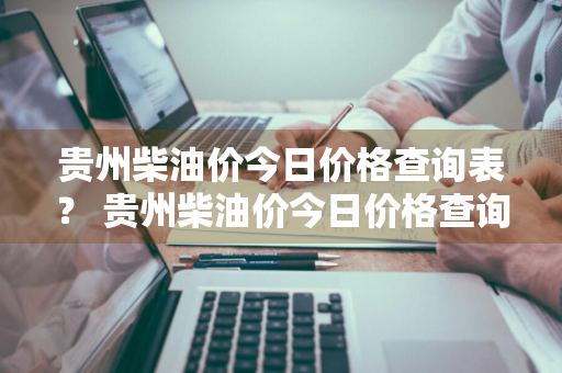 贵州柴油价今日价格查询表？ 贵州柴油价今日价格查询表最新