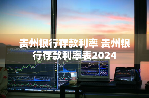 贵州银行存款利率 贵州银行存款利率表2024