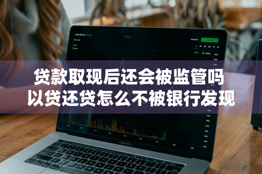 贷款取现后还会被监管吗 以贷还贷怎么不被银行发现