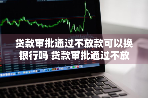 贷款审批通过不放款可以换银行吗 贷款审批通过不放款可以换银行吗安全吗