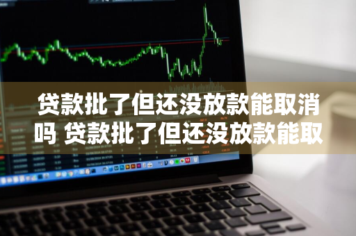 贷款批了但还没放款能取消吗 贷款批了但还没放款能取消吗怎么办