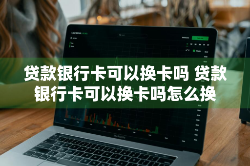 贷款银行卡可以换卡吗 贷款银行卡可以换卡吗怎么换