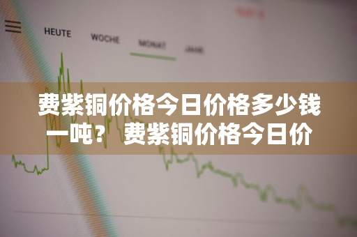 费紫铜价格今日价格多少钱一吨？ 费紫铜价格今日价格多少钱一吨