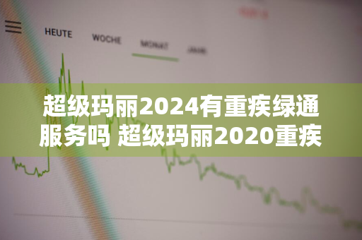 超级玛丽2024有重疾绿通服务吗 超级玛丽2020重疾险怎么样