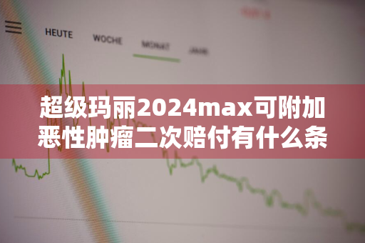 超级玛丽2024max可附加恶性肿瘤二次赔付有什么条件限制 超级玛丽3号max第二次恶性肿瘤保险金划算不