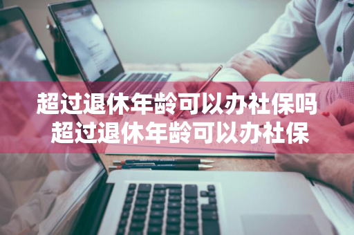 超过退休年龄可以办社保吗 超过退休年龄可以办社保吗怎么办