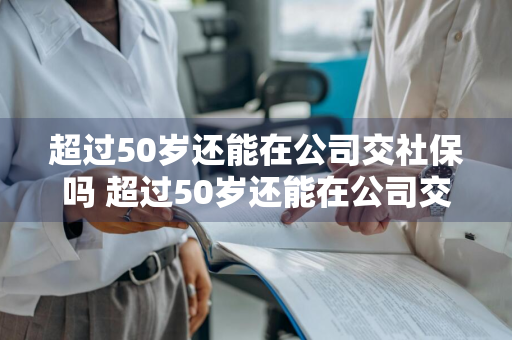 超过50岁还能在公司交社保吗 超过50岁还能在公司交社保吗请问