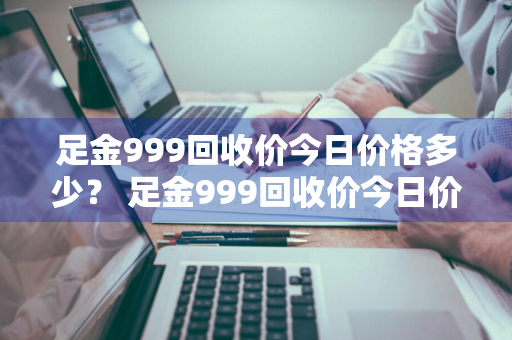 足金999回收价今日价格多少？ 足金999回收价今日价格多少一克