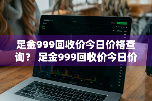 足金999回收价今日价格查询？ 足金999回收价今日价格查询