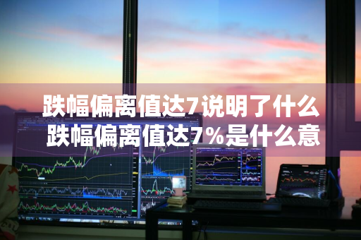 跌幅偏离值达7说明了什么 跌幅偏离值达7%是什么意思