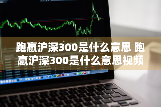 跑赢沪深300是什么意思 跑赢沪深300是什么意思视频