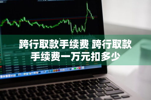 跨行取款手续费 跨行取款手续费一万元扣多少