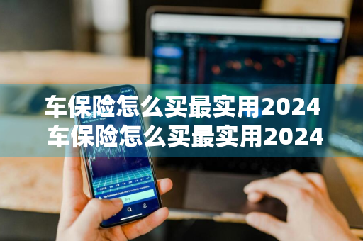 车保险怎么买最实用2024 车保险怎么买最实用2024年