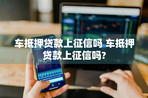 车抵押贷款上征信吗 车抵押贷款上征信吗?